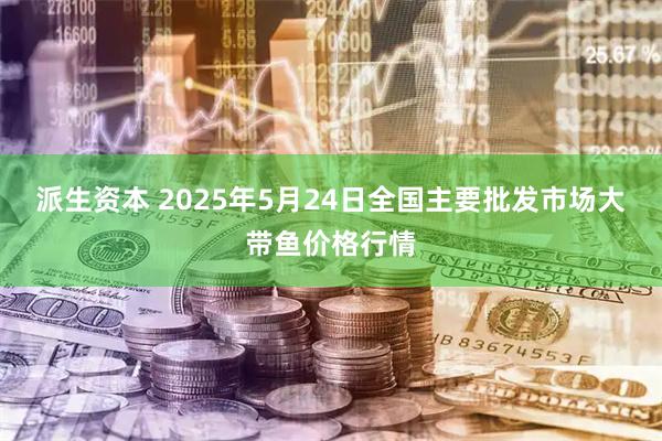 派生资本 2025年5月24日全国主要批发市场大带鱼价格行情