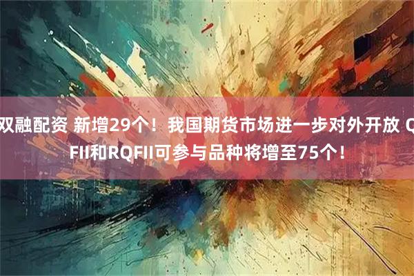 双融配资 新增29个！我国期货市场进一步对外开放 QFII和RQFII可参与品种将增至75个！