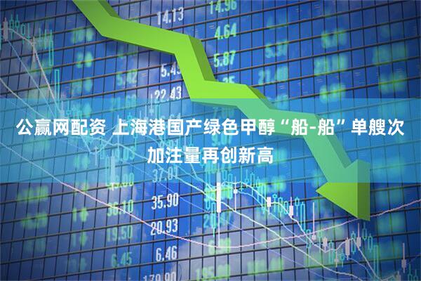 公赢网配资 上海港国产绿色甲醇“船-船”单艘次加注量再创新高