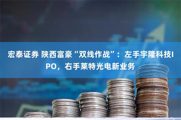 宏泰证券 陕西富豪“双线作战”：左手宇隆科技IPO，右手莱特光电新业务