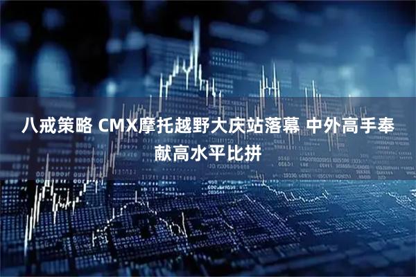 八戒策略 CMX摩托越野大庆站落幕 中外高手奉献高水平比拼