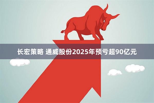 长宏策略 通威股份2025年预亏超90亿元