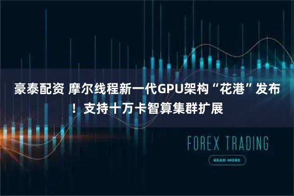 豪泰配资 摩尔线程新一代GPU架构“花港”发布！支持十万卡智算集群扩展