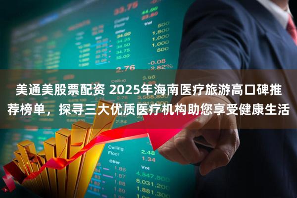 美通美股票配资 2025年海南医疗旅游高口碑推荐榜单,探寻三大优质医疗机构助您享受健康生活