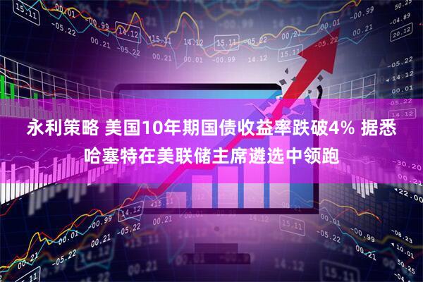 永利策略 美国10年期国债收益率跌破4% 据悉哈塞特在美联储主席遴选中领跑