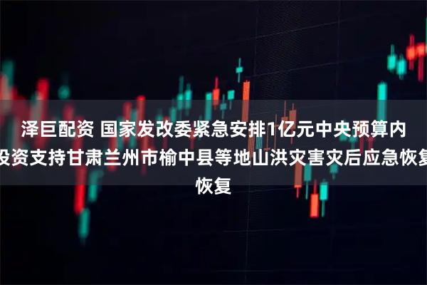 泽巨配资 国家发改委紧急安排1亿元中央预算内投资支持甘肃兰州市榆中县等地山洪灾害灾后应急恢复