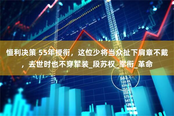 恒利决策 55年授衔，这位少将当众扯下肩章不戴，去世时也不穿军装_段苏权_军衔_革命