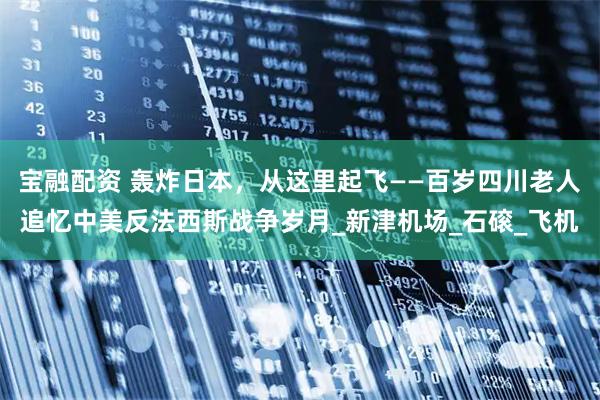 宝融配资 轰炸日本，从这里起飞——百岁四川老人追忆中美反法西斯战争岁月_新津机场_石磙_飞机