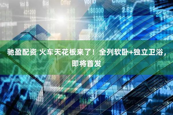 驰盈配资 火车天花板来了！全列软卧+独立卫浴，即将首发