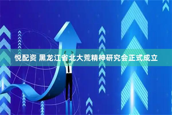 悦配资 黑龙江省北大荒精神研究会正式成立