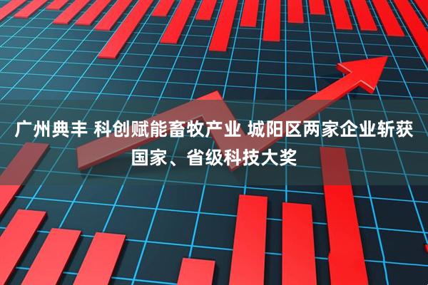 广州典丰 科创赋能畜牧产业 城阳区两家企业斩获国家、省级科技大奖